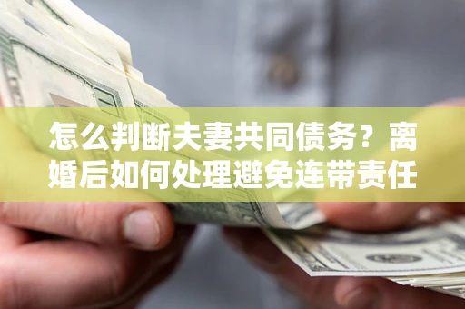 济南怎么判断夫妻共同债务？离婚后如何处理避免连带责任？